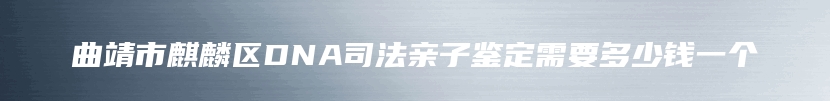 曲靖市麒麟区DNA司法亲子鉴定需要多少钱一个