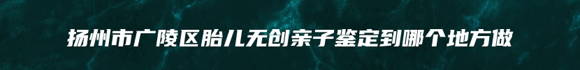 扬州市广陵区胎儿无创亲子鉴定到哪个地方做