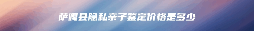 萨嘎县隐私亲子鉴定价格是多少