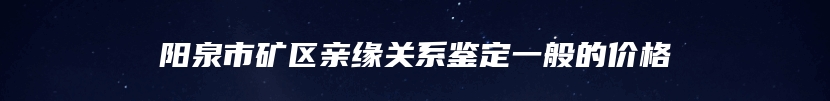 阳泉市矿区亲缘关系鉴定一般的价格