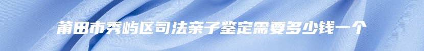 莆田市秀屿区司法亲子鉴定需要多少钱一个