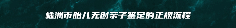 株洲市胎儿无创亲子鉴定的正规流程