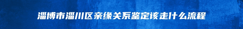 淄博市淄川区亲缘关系鉴定该走什么流程