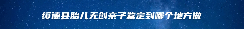 绥德县胎儿无创亲子鉴定到哪个地方做