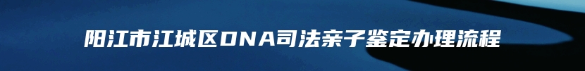 阳江市江城区DNA司法亲子鉴定办理流程