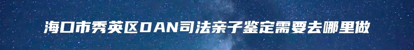 海口市秀英区DAN司法亲子鉴定需要去哪里做