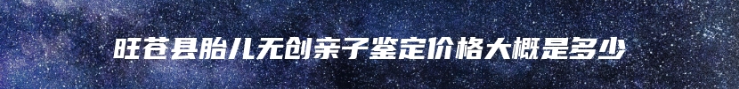 旺苍县胎儿无创亲子鉴定价格大概是多少