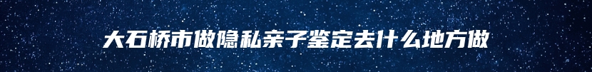 大石桥市做隐私亲子鉴定去什么地方做