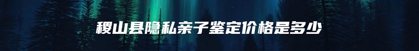 稷山县隐私亲子鉴定价格是多少