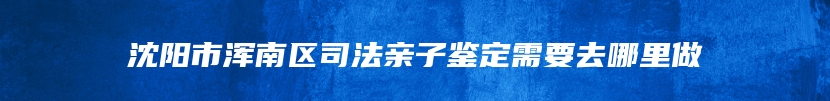 沈阳市浑南区司法亲子鉴定需要去哪里做