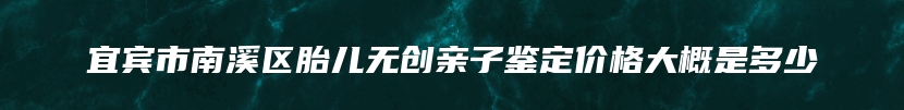 宜宾市南溪区胎儿无创亲子鉴定价格大概是多少
