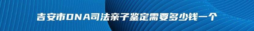吉安市DNA司法亲子鉴定需要多少钱一个