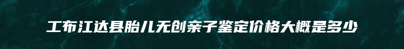 工布江达县胎儿无创亲子鉴定价格大概是多少