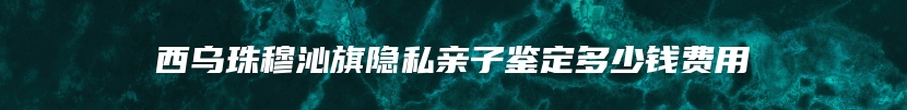 西乌珠穆沁旗隐私亲子鉴定多少钱费用