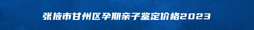 张掖市甘州区孕期亲子鉴定价格2023