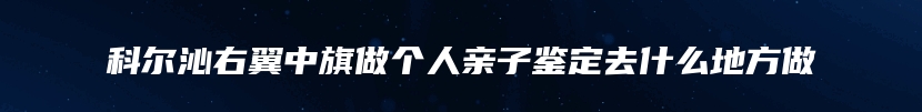 科尔沁右翼中旗做个人亲子鉴定去什么地方做