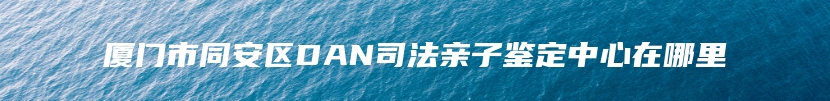 厦门市同安区DAN司法亲子鉴定中心在哪里