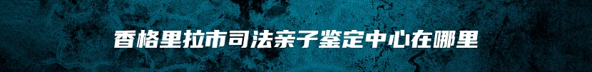 香格里拉市司法亲子鉴定中心在哪里