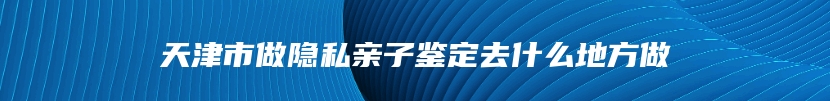 天津市做隐私亲子鉴定去什么地方做