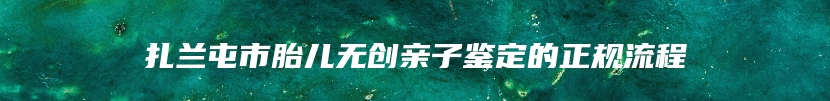 扎兰屯市胎儿无创亲子鉴定的正规流程