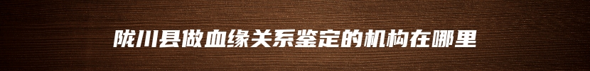 陇川县做血缘关系鉴定的机构在哪里