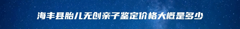 海丰县胎儿无创亲子鉴定价格大概是多少