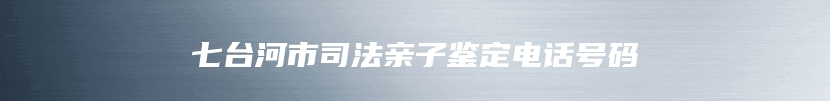 七台河市司法亲子鉴定电话号码