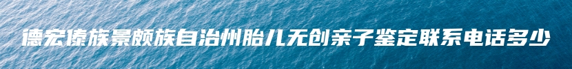 德宏傣族景颇族自治州胎儿无创亲子鉴定联系电话多少