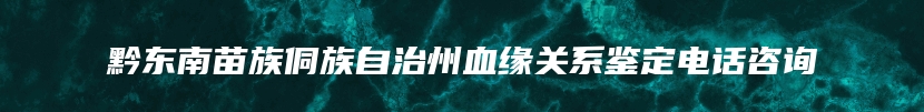 黔东南苗族侗族自治州血缘关系鉴定电话咨询