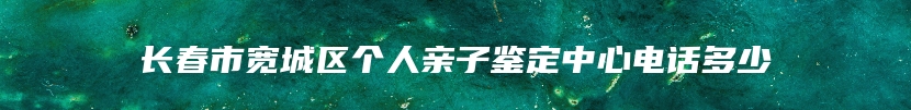 长春市宽城区个人亲子鉴定中心电话多少