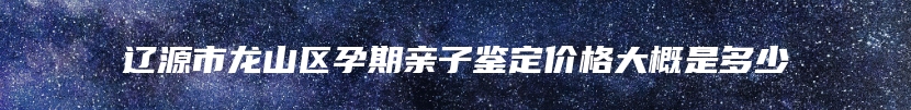 辽源市龙山区孕期亲子鉴定价格大概是多少