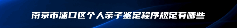 南京市浦口区个人亲子鉴定程序规定有哪些