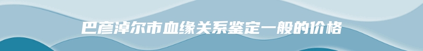 巴彦淖尔市血缘关系鉴定一般的价格