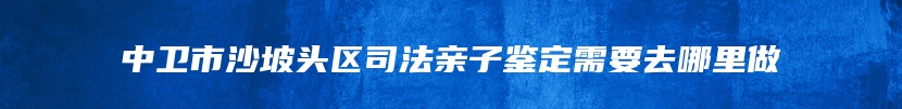 中卫市沙坡头区司法亲子鉴定需要去哪里做