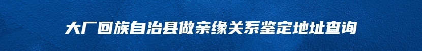 大厂回族自治县做亲缘关系鉴定地址查询