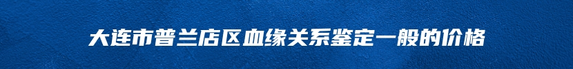 大连市普兰店区血缘关系鉴定一般的价格