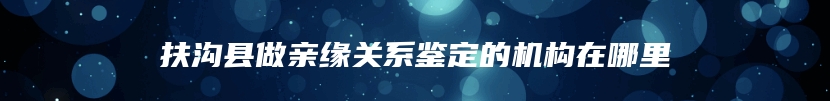 扶沟县做亲缘关系鉴定的机构在哪里