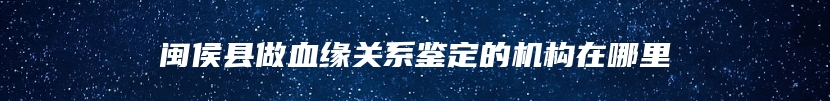 闽侯县做血缘关系鉴定的机构在哪里