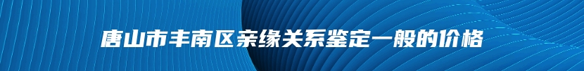 唐山市丰南区亲缘关系鉴定一般的价格