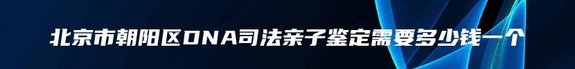 北京市朝阳区DNA司法亲子鉴定需要多少钱一个