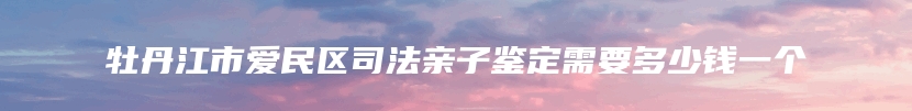 牡丹江市爱民区司法亲子鉴定需要多少钱一个