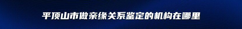 平顶山市做亲缘关系鉴定的机构在哪里