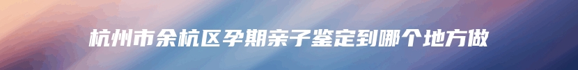 杭州市余杭区孕期亲子鉴定到哪个地方做