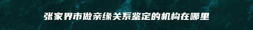 张家界市做亲缘关系鉴定的机构在哪里