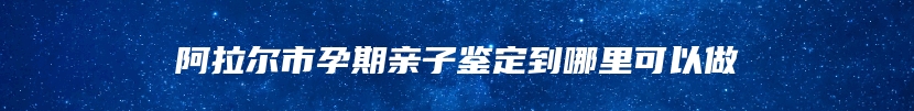 阿拉尔市孕期亲子鉴定到哪里可以做