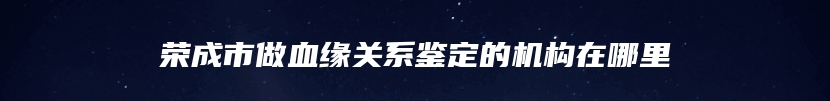 荣成市做血缘关系鉴定的机构在哪里