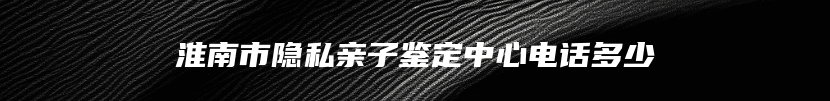 淮南市隐私亲子鉴定中心电话多少