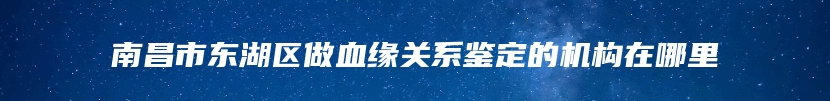 南昌市东湖区做血缘关系鉴定的机构在哪里