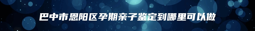 巴中市恩阳区孕期亲子鉴定到哪里可以做