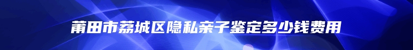 莆田市荔城区隐私亲子鉴定多少钱费用